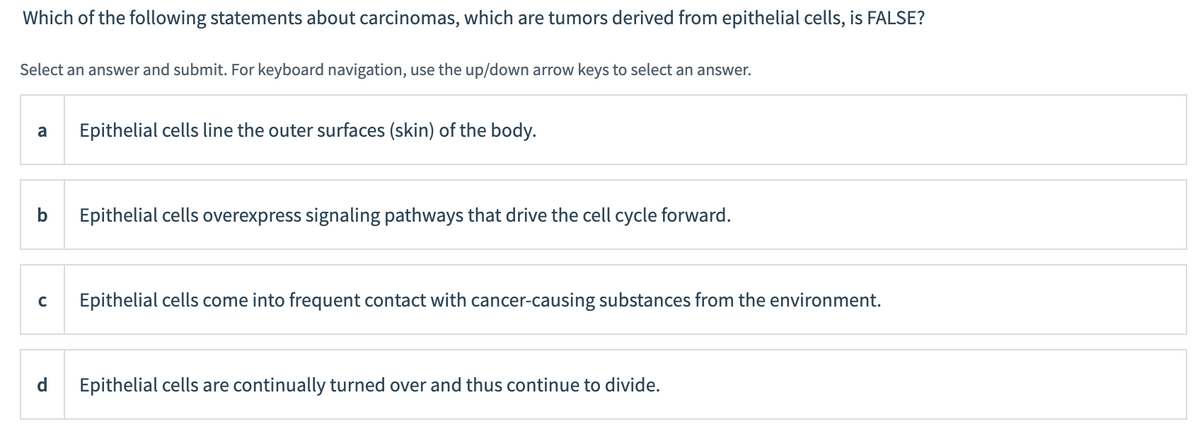 Which of the following statements about carcinomas, which are tumors derived from epithelial cells, is FALSE?
Select an answer and submit. For keyboard navigation, use the up/down arrow keys to select an answer.
a
b
C
d
Epithelial cells line the outer surfaces (skin) of the body.
Epithelial cells overexpress signaling pathways that drive the cell cycle forward.
Epithelial cells come into frequent contact with cancer-causing substances from the environment.
Epithelial cells are continually turned over and thus continue to divide.