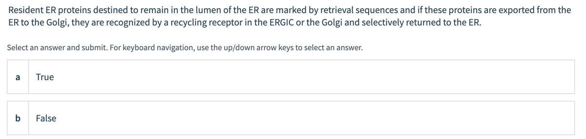 Resident ER proteins destined to remain in the lumen of the ER are marked by retrieval sequences and if these proteins are exported from the
ER to the Golgi, they are recognized by a recycling receptor in the ERGIC or the Golgi and selectively returned to the ER.
Select an answer and submit. For keyboard navigation, use the up/down arrow keys to select an answer.
a
b
True
False