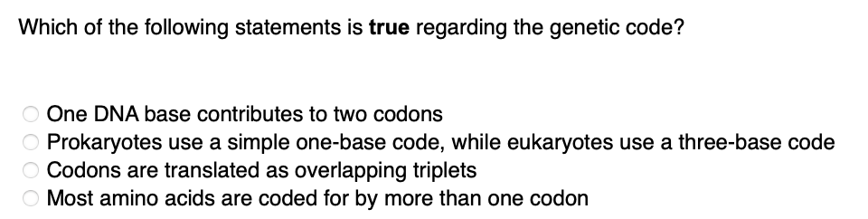 Which of the following statements is true regarding the genetic code?
O One DNA base contributes to two codons
O Prokaryotes use a simple one-base code, while eukaryotes use a three-base code
O Codons are translated as overlapping triplets
O Most amino acids are coded for by more than one codon