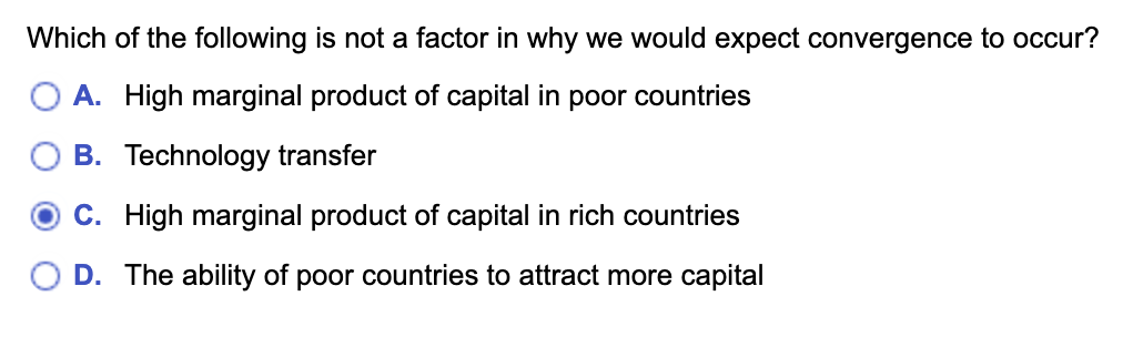 Which of the following is not a factor in why we would expect convergence to occur?
A. High marginal product of capital in poor countries
B. Technology transfer
C. High marginal product of capital in rich countries
D. The ability of poor countries to attract more capital