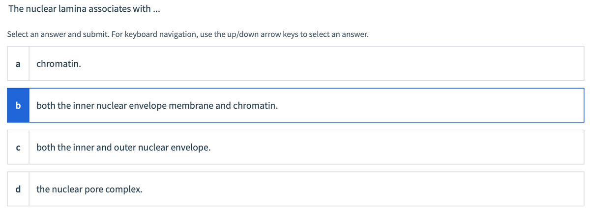 The nuclear lamina associates with ...
Select an answer and submit. For keyboard navigation, use the up/down arrow keys to select an answer.
a
b
с
d
chromatin.
both the inner nuclear envelope membrane and chromatin.
both the inner and outer nuclear envelope.
the nuclear pore complex.
