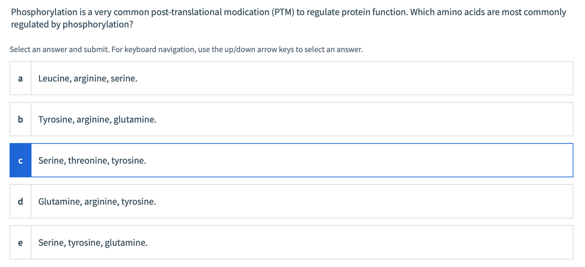 Phosphorylation is a very common post-translational modication (PTM) to regulate protein function. Which amino acids are most commonly
regulated by phosphorylation?
Select an answer and submit. For keyboard navigation, use the up/down arrow keys to select an answer.
a Leucine, arginine, serine.
b Tyrosine, arginine, glutamine.
C Serine, threonine, tyrosine.
d Glutamine, arginine, tyrosine.
e Serine, tyrosine, glutamine.