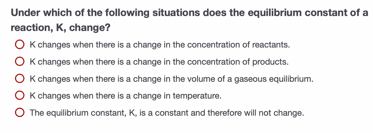 Under which of the following situations does the equilibrium constant of a
reaction, K, change?
O K changes when there is a change in the concentration of reactants.
O K changes when there is a change in the concentration of products.
O K changes when there is a change in the volume of a gaseous equilibrium.
O K changes when there is a change in temperature.
O The equilibrium constant, K, is a constant and therefore will not change.
