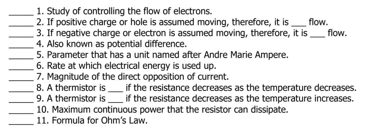 1. Study of controlling the flow of electrons.
2. If positive charge or hole is assumed moving, therefore, it is
3. If negative charge or electron is assumed moving, therefore, it is
4. Also known as potential difference.
5. Parameter that has a unit named after Andre Marie Ampere.
6. Rate at which electrical energy is used up.
7. Magnitude of the direct opposition of current.
8. A thermistor is
9. A thermistor is
10. Maximum continuous power that the resistor can dissipate.
11. Formula for Ohm's Law.
flow.
flow.
if the resistance decreases as the temperature decreases.
if the resistance decreases as the temperature increases.
