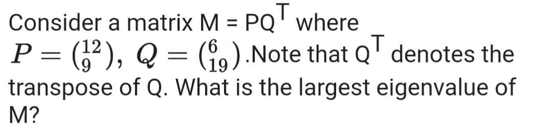 Consider a matrix M = PQ
where
T
%3D
12
%3D
P = "), Q = (9).Note that Q' denotes the
transpose of Q. What is the largest eigenvalue of
M?
