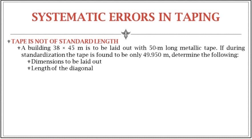 SYSTEMATIC ERRORS IN TAPING
+
+ TAPE IS NOT OF STANDARD LENGTH
A building 38 x 45 m is to be laid out with 50-m long metallic tape. If during
standardization the tape is found to be only 49.950 m, determine the following:
+ Dimensions to be laid out
+Length of the diagonal