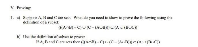V. Proving:
1. a) Suppose A, B and C are sets. What do you need to show to prove the following using the
definition of a subset:
(((AnB)-C)
(C-(AUB))) < (AU (BUC))
b) Use the definition of subset to prove:
If A, B and C are sets then (((AB)-C) (C-(AUB))) < (AU (BUC))