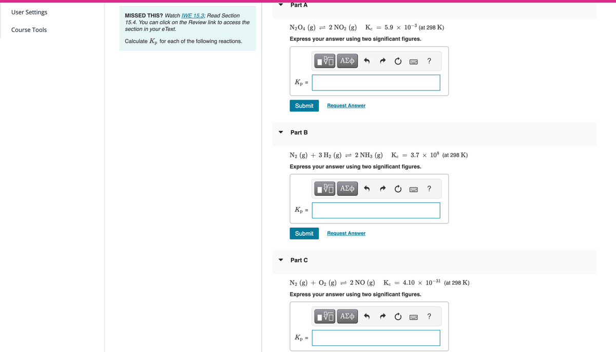User Settings
Course Tools
MISSED THIS? Watch IWE 15.3; Read Section
15.4. You can click on the Review link to access the
section in your e Text.
Calculate Kp for each of the following reactions.
Part A
N₂O4 (g) 2 NO₂ (g)
5.9 X 10-3 (at 298 K)
Кс
Express your answer using two significant figures.
17| ΑΣΦ
Kp
=
Submit
Part B
Kp =
=
Submit
N₂ (g) + 3 H₂ (g) = 2 NH3 (g) Kc
Express your answer using two significant figures.
Π| ΑΣΦ
Part C
Kp
Request Answer
=
-
Request Answer
www.
=
3.7 × 108 (at 298 K)
N₂ (g) + O₂ (g) = 2 NO (g)
Kc =
Express your answer using two significant figures.
Π| ΑΣΦ
B
?
?
4.10 × 10-31 (at 298 K)
?