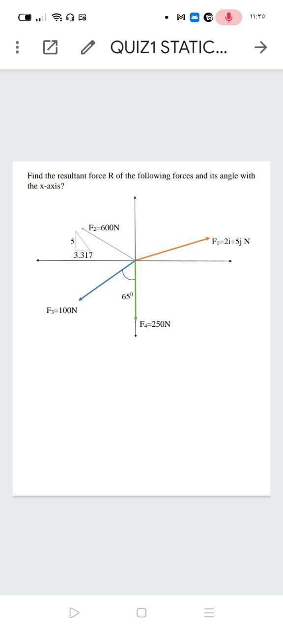 M
O QUIZ1 STATIC...
Find the resultant force R of the following forces and its angle with
the x-axis?
F2=600N
5
Fi=2i+5j N
3.317
65°
F3=100N
F4=250N
II
