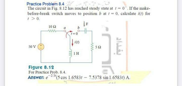 Practice Problem 8.4
The circuit in Fig. 8.12 has reached steady state at t 0.If the make-
before-break switch moves to position b at t = 0, calculate i(t) for
t > 0.
10Ω
ww
50 V
1H
Figure 8.12
For Practice Prob. 8.4.
Answer: e
25(5 cos 1.65831 - 7.5378 sin1.65831) A.
بغداد
119

