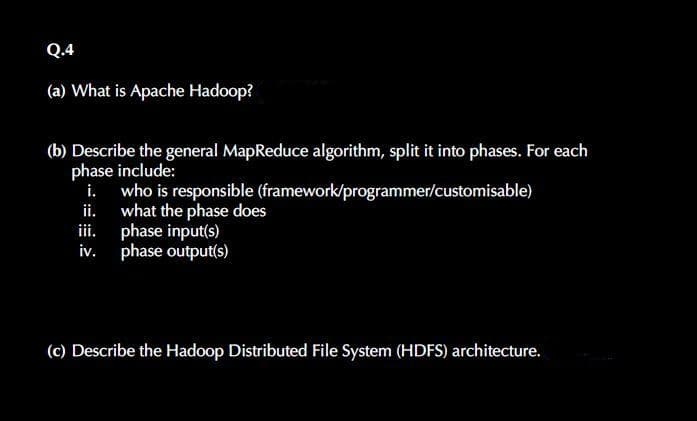Q.4
(a) What is Apache Hadoop?
(b) Describe the general MapReduce algorithm, split it into phases. For each
phase include:
i. who is responsible (framework/programmer/customisable)
ii. what the phase does
iii.
phase input(s)
iv. phase output(s)
(c) Describe the Hadoop Distributed File System (HDFS) architecture.
