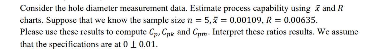 Consider the hole diameter measurement data. Estimate process capability using i and R
charts. Suppose that we know the sample size n = 5, = 0.00109, R = 0.00635.
Please use these results to compute C, Cpk and Com. Interpret these ratios results. We assume
• ud,
that the specifications are at 0 ± 0.01.
