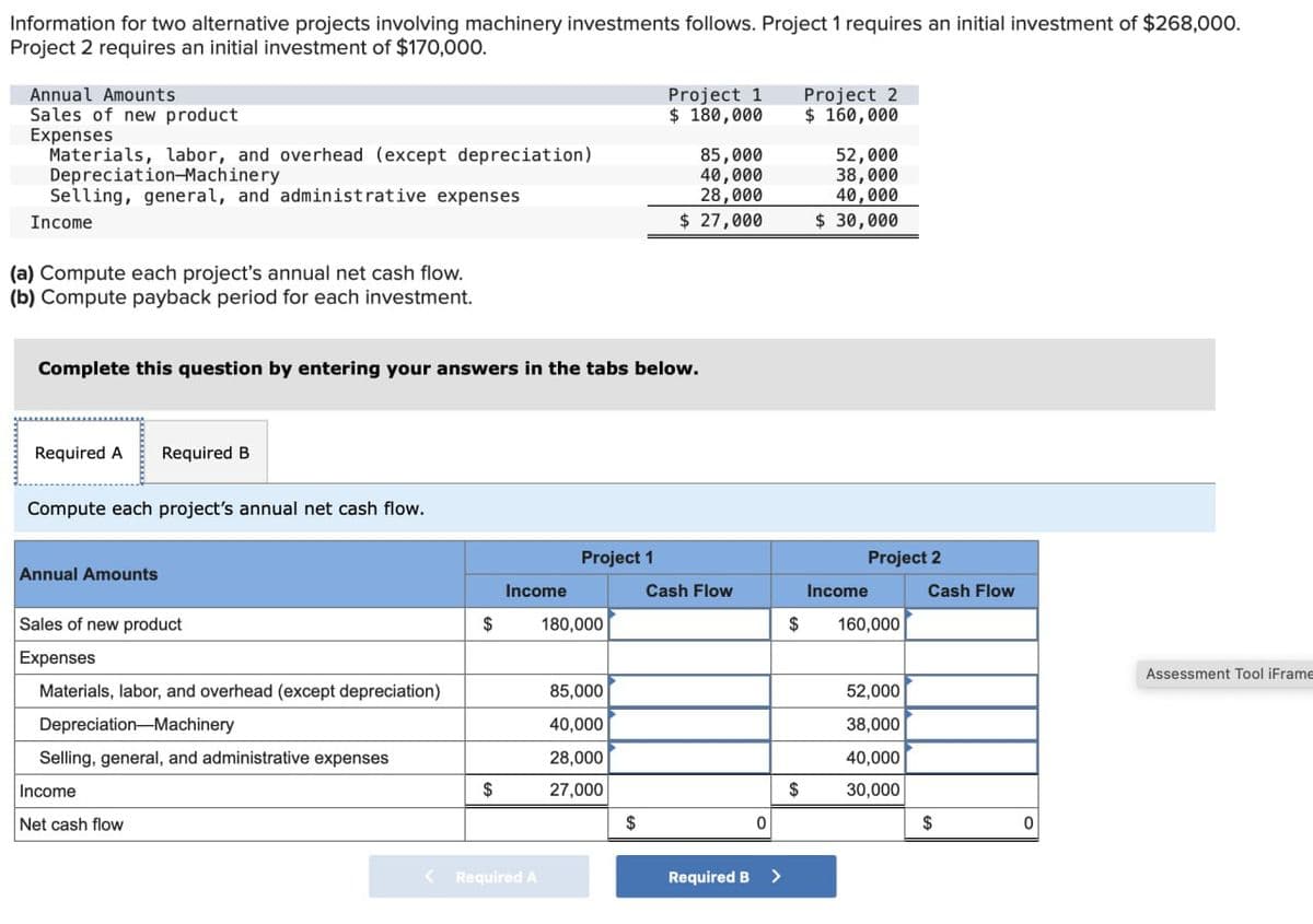 Information for two alternative projects involving machinery investments follows. Project 1 requires an initial investment of $268,000.
Project 2 requires an initial investment of $170,000.
Annual Amounts
Sales of new product
Expenses
Materials, labor, and overhead (except depreciation)
Depreciation-Machinery
Selling, general, and administrative expenses
Income
(a) Compute each project's annual net cash flow.
(b) Compute payback period for each investment.
Project 1
$ 180,000
Project 2
$ 160,000
85,000
52,000
40,000
28,000
38,000
40,000
$ 27,000
$ 30,000
Complete this question by entering your answers in the tabs below.
Required A Required B
Compute each project's annual net cash flow.
Annual Amounts
Sales of new product
Expenses
Project 1
Project 2
Income
Cash Flow
Income
Cash Flow
$
180,000
$
160,000
Materials, labor, and overhead (except depreciation)
85,000
Depreciation-Machinery
40,000
Selling, general, and administrative expenses
28,000
Income
$
27,000
Net cash flow
$
< Required A
52,000
38,000
40,000
$
30,000
0
$
0
Required B
>
Assessment Tool iFrame