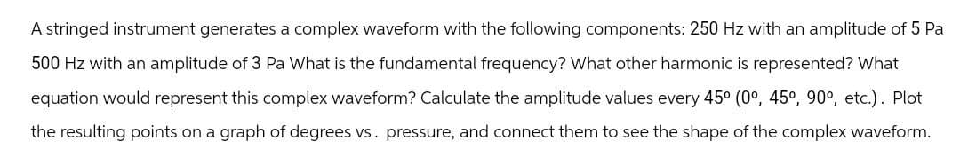 A stringed instrument generates a complex waveform with the following components: 250 Hz with an amplitude of 5 Pa
500 Hz with an amplitude of 3 Pa What is the fundamental frequency? What other harmonic is represented? What
equation would represent this complex waveform? Calculate the amplitude values every 45° (0°, 45°, 90°, etc.). Plot
the resulting points on a graph of degrees vs. pressure, and connect them to see the shape of the complex waveform.