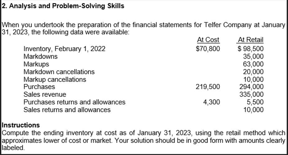 2. Analysis and Problem-Solving Skills
When you undertook the preparation of the financial statements for Telfer Company at January
31, 2023, the following data were available:
Inventory, February 1, 2022
Markdowns
Markups
Markdown cancellations
Markup cancellations
Purchases
Sales revenue
Purchases returns and allowances
Sales returns and allowances
At Cost
$70,800
At Retail
$ 98,500
35,000
63,000
20,000
10,000
219,500
294,000
335,000
4,300
5,500
10,000
Instructions
Compute the ending inventory at cost as of January 31, 2023, using the retail method which
approximates lower of cost or market. Your solution should be in good form with amounts clearly
labeled.