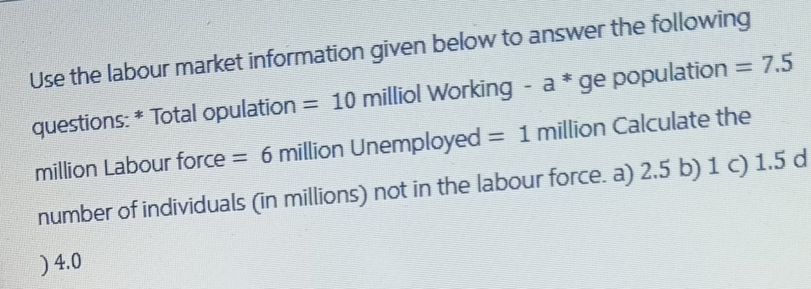 Use the labour market information given below to answer the following
questions: * Total opulation = 10 milliol Working - a * ge population = 7.5
million Labour force = 6 million Unemployed = 1 million Calculate the
number of individuals (in millions) not in the labour force. a) 2.5 b) 1 c) 1.5 d
) 4.0
