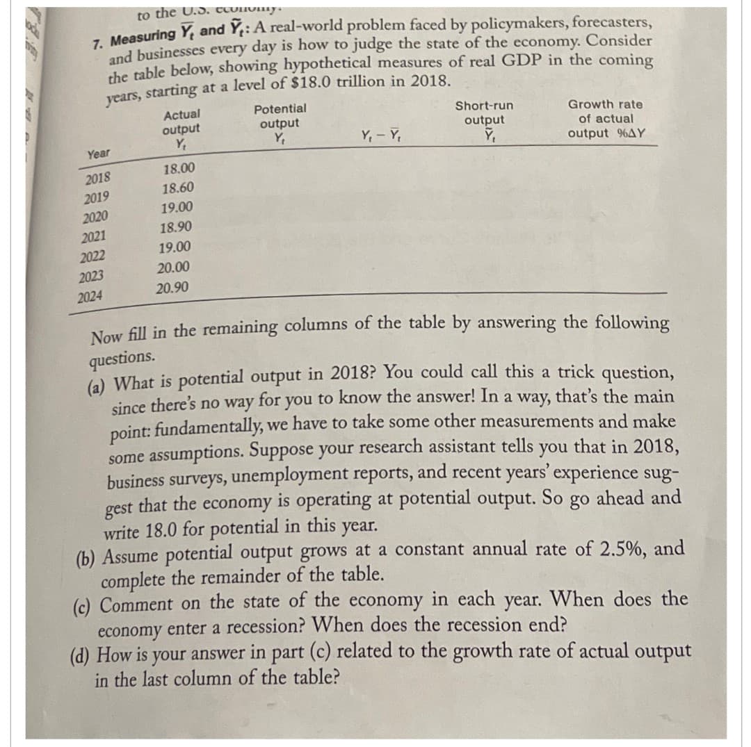 locka
to the U.S. economy.
7. Measuring Y, and Ỹ,: A real-world problem faced by policymakers, forecasters,
and businesses every day is how to judge the state of the economy. Consider
the table below, showing hypothetical measures of real GDP in the coming
years, starting at a level of $18.0 trillion in 2018.
Year
2018
2019
2020
2021
2022
2023
2024
Actual
output
Y₁
18.00
18.60
19.00
18.90
19.00
20.00
20.90
Potential
output
Y₁
Y₁ - Y₁
Short-run
output
Y₁
Growth rate
of actual
output %4Y
Now fill in the remaining columns of the table by answering the following
questions.
(a) What is potential output in 2018? You could call this a trick question,
since there's no way for you to know the answer! In a way, that's the main
point: fundamentally, we have to take some other measurements and make
some assumptions. Suppose your research assistant tells you that in 2018,
business surveys, unemployment reports, and recent years' experience sug-
that the economy is operating at potential output. So go ahead and
write 18.0 for potential in this year.
gest
(b) Assume potential output grows at a constant annual rate of 2.5%, and
complete the remainder of the table.
(c) Comment on the state of the economy in each year. When does the
economy enter a recession? When does the recession end?
(d) How is your answer in part (c) related to the growth rate of actual output
in the last column of the table?