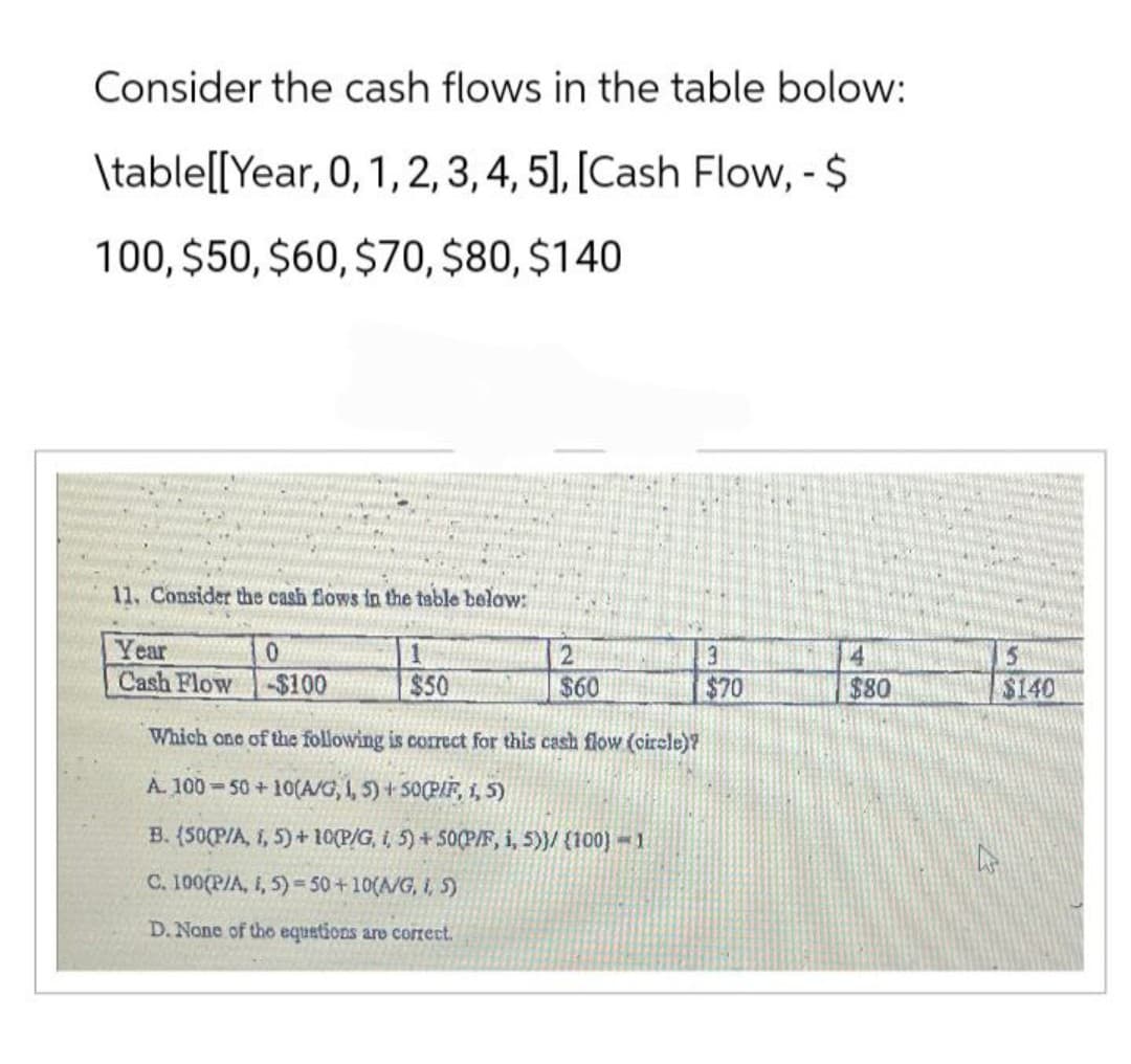 Consider the cash flows in the table bolow:
\table[[ Year, 0, 1, 2, 3, 4, 5], [Cash Flow, - $
100, $50, $60, $70, $80, $140
11. Consider the cash flows in the table below:
Year
0
Cash Flow -$100
1
$50
2
$60
Which one of the following is correct for this cash flow (circle)?
A. 100 50+ 10(A/G, 1, 5)+50(P/F, 1,5)
B. (50(P/A, i, 5)+10(P/G, i, 5) +50(P/F, i, 5))/ (100)=1
C. 100(P/A, 1, 5)=50+10(A/G, I, 5)
D. None of the equations are correct.
3
$70
4
$80
5
$140