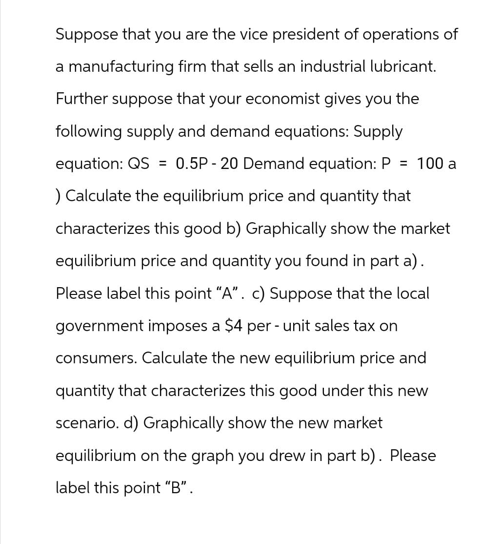 Suppose that you are the vice president of operations of
a manufacturing firm that sells an industrial lubricant.
Further suppose that your economist gives you the
following supply and demand equations: Supply
equation: QS = 0.5P-20 Demand equation: P = 100 a
) Calculate the equilibrium price and quantity that
characterizes this good b) Graphically show the market
equilibrium price and quantity you found in part a).
Please label this point "A". c) Suppose that the local
government imposes a $4 per-unit sales tax on
consumers. Calculate the new equilibrium price and
quantity that characterizes this good under this new
scenario. d) Graphically show the new market
equilibrium on the graph you drew in part b). Please
label this point "B".