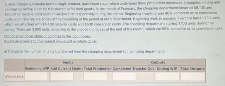 Q-toric Company manufactures a single product, mushroom soup, which undergoes three production processes (chopping, mixing and
packaging) before it can be transferred to finished goods. In the month of February, the chopping department incurred $8,100 and
$8,500 for material cost and conversion cost respectively during the month. Beginning inventory was 40 % complete as to conversion
costs and materials are added at the beginning of the period at each department. Beginning work in process inventory has 13,733 units,
which are attached with $4,400 material costs and $530 conversion costs. The chopping department started 7,100 units during the
period. There are 3,600 units remaining in the chopping process at the end of the month, which are 55 % complete as to conversion cost.
Do not enter dollar signs or commas in the input boxes.
Round all answers to the nearest whole unit or whole dollar.
a) Calculate the number of units transferred from the chopping department to the mixing department.
Whole Units
Inputs
Outputs
Beginning WIP Add Current Month Total Production Completed Transfer Out Ending WIP Total Outputs