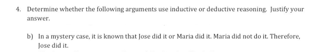 4. Determine whether the following arguments use inductive or deductive reasoning. Justify your
answer.
b) In a mystery case, it is known that Jose did it or Maria did it. Maria did not do it. Therefore,
Jose did it.
