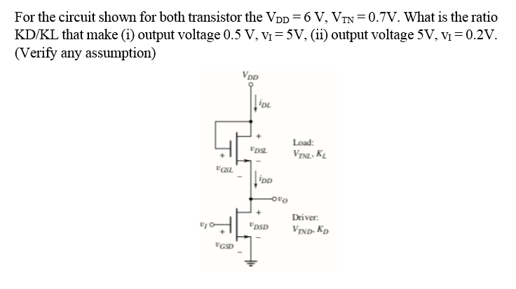 For the circuit shown for both transistor the VpD =6 V, VTN = 0.7V. What is the ratio
KD/KL that make (i) output voltage 0.5 V, Vị= 5V, (ii) output voltage 5V, V = 0.2V.
(Verify any assumption)
VDD
Load:
VINL. KL.
iDD
Driver:
"DSD
VIND. Kp
"GSD
