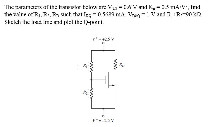 The parameters of the transistor below are VTN= 0.6 V and K = 0.5 mA/V?, find
the value of R1, R2, Rp such that Ipq = 0.5689 mA, VpsQ = 1 V and R1+R=90 k2.
Sketch the load line and plot the Q-point.
v+ = +2.5 V
Rp
R1
R2
V-=-2.5 V
ww
