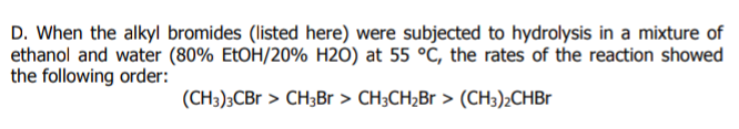 D. When the alkyl bromides (listed here) were subjected to hydrolysis in a mixture of
ethanol and water (80% EtOH/20% H2O) at 55 °C, the rates of the reaction showed
the following order:
(CH3);CBr > CH3Br > CH3CH2Br > (CH3);CHB
