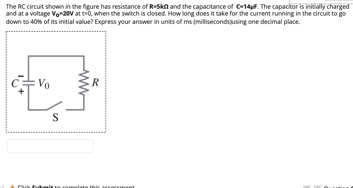 The RC circuit shown in the figure has resistance of R=5kN and the capacitance of C=14µF. The capacitor is initially charged
and at a voltage Vo=20V at t=0, when the switch is closed. How long does it take for the current running in the circuit to go
down to 40% of its initial value? Express your answer in units of ms (milliseconds)using one decimal place.
C
Vo
R
S
A Click Suhmit to complete this arrerrmant
