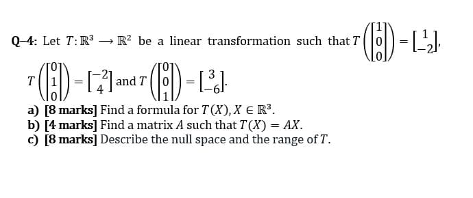 Q-4: Let T:R3 → R? be a linear transformation such that T
T
and T
a) [8 marks] Find a formula for T (X),X E R³.
b) [4 marks] Find a matrix A such that T(X) = AX.
c) [8 marks] Describe the null space and the range of T.
