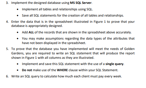 3. Implement the designed database using MS SQL Server.
• Implement all tables and relationships using SQL.
Save all SQL statements for the creation of all tables and relationships.
4. Enter the data that is in the spreadsheet illustrated in Figure 1 to prove that your
database is appropriately designed.
• Add ALL of the records that are shown in the spreadsheet above accurately.
You may make assumptions regarding the data types of the attributes that
have not been displayed in the spreadsheet.
5. To prove that the database you have implemented will meet the needs of Golden
Gardens, you are required to write an SQL statement that will produce the report
shown in Figure 1 with all columns as they are illustrated.
Implement and save this SQL statement with the use of a single query.
• Do not make use of the WHERE clause within your SQL Statement.
6. Write an SQL query to calculate how much each client must pay every week.
