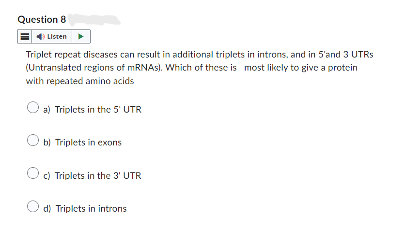 Question 8
Listen
Triplet repeat diseases can result in additional triplets in introns, and in 5'and 3 UTRs
(Untranslated regions of mRNAs). Which of these is most likely to give a protein
with repeated amino acids
a) Triplets in the 5' UTR
b) Triplets in exons
c) Triplets in the 3' UTR
d) Triplets in introns