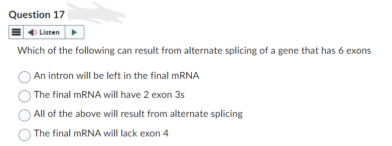 Question 17
Listen
Which of the following can result from alternate splicing of a gene that has 6 exons
An intron will be left in the final mRNA
The final mRNA will have 2 exon 3s
All of the above will result from alternate splicing
The final mRNA will lack exon 4