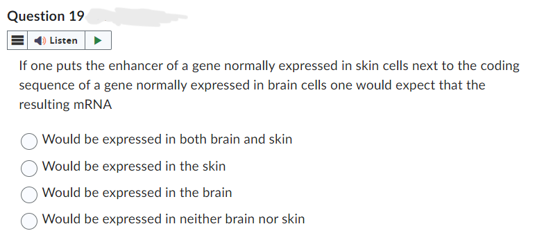 Question 19
Listen
If one puts the enhancer of a gene normally expressed in skin cells next to the coding
sequence of a gene normally expressed in brain cells one would expect that the
resulting mRNA
Would be expressed in both brain and skin
Would be expressed in the skin
Would be expressed in the brain
Would be expressed in neither brain nor skin