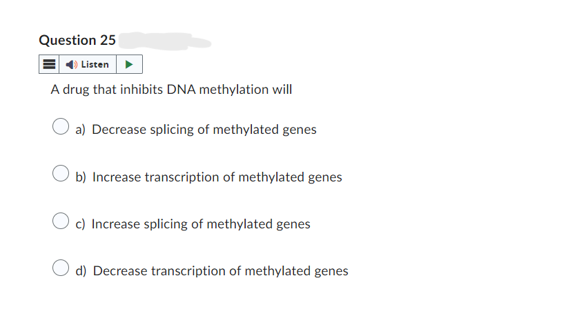 Question 25
Listen
A drug that inhibits DNA methylation will
a) Decrease splicing of methylated genes
b) Increase transcription of methylated genes
c) Increase splicing of methylated genes
d) Decrease transcription of methylated genes