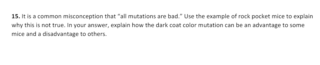 15. It is a common misconception that "all mutations are bad." Use the example of rock pocket mice to explain
why this is not true. In your answer, explain how the dark coat color mutation can be an advantage to some
mice and a disadvantage to others.