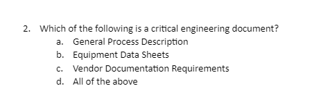 2. Which of the following is a critical engineering document?
a. General Process Description
b. Equipment Data Sheets
c. Vendor Documentation Requirements
d. All of the above