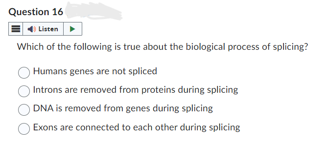 Question 16
Listen
Which of the following is true about the biological process of splicing?
Humans genes are not spliced
Introns are removed from proteins during splicing
DNA is removed from genes during splicing
Exons are connected to each other during splicing