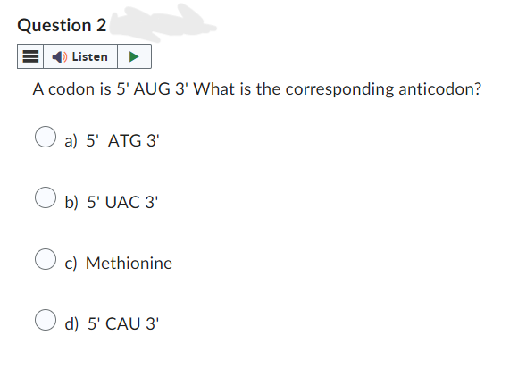Question 2
Listen
A codon is 5' AUG 3' What is the corresponding anticodon?
a) 5' ATG 3'
b) 5' UAC 3'
c) Methionine
d) 5' CAU 3'