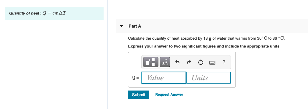 Quantity of heat : Q = cmAT
Part A
Calculate the quantity of heat absorbed by 18 g of water that warms from 30° C to 86 °C.
Express your answer to two significant figures and include the appropriate units.
HA
?
Q =
Value
Units
Submit
Request Answer
