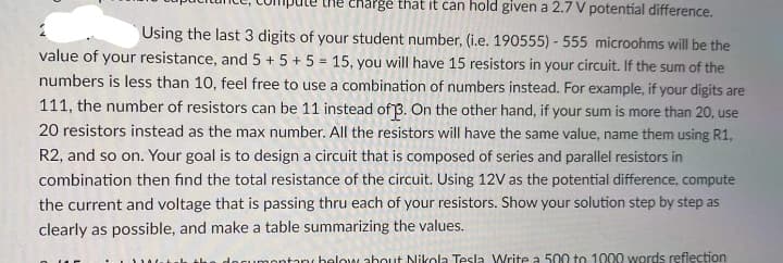 chargé that it can hold given a 2.7 V potential difference.
Using the last 3 digits of your student number, (i.e. 190555) - 555 microohms will be the
value of your resistance, and 5 + 5 + 5 = 15, you will have 15 resistors in your circuit. If the sum of the
numbers is less than 10, feel free to use a combination of numbers instead. For example, if your digits are
111, the number of resistors can be 11 instead of 3. On the other hand, if your sum is more than 20, use
20 resistors instead as the max number. All the resistors will have the same value, name them using R1,
R2, and so on. Your goal is to design a circuit that is composed of series and parallel resistors in
combination then find the total resistance of the circuit. Using 12V as the potential difference, compute
the current and voltage that is passing thru each of your resistors. Show your solution step by step as
clearly as possible, and make a table summarizing the values.
umontanc helow ahout Nikola Tesla Write a 500 to 1000 words reflection
