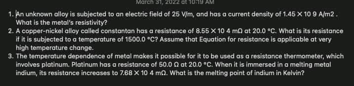 March 31, 2022 at 10:19 AM
1. An unknown alloy is subjected to an electric field of 25 V/m, and has a current density of 1.45 X 10 9 A/m2.
What is the metal's resistivity?
2. A copper-nickel alloy called constantan has a resistance of 8.55 X 10 4 mQ at 20.0 °C. What is its resistance
if it is subjected to a temperature of 1500.0 °C? Assume that Equation for resistance is applicable at very
high temperature change.
3. The temperature dependence of metal makes it possible for it to be used as a resistance thermometer, which
involves platinum. Platinum has a resistance of 50.0 0 at 20.0 °C. When it is immersed in a melting metal
indium, its resistance increases to 7.68 X 10 4 mn. What is the melting point of indium in Kelvin?
