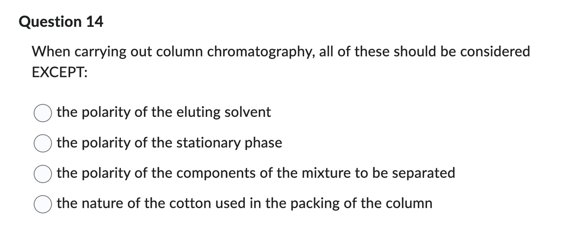 Question 14
When carrying out column chromatography, all of these should be considered
EXCEPT:
the polarity of the eluting solvent
the polarity of the stationary phase
the polarity of the components of the mixture to be separated
the nature of the cotton used in the packing of the column