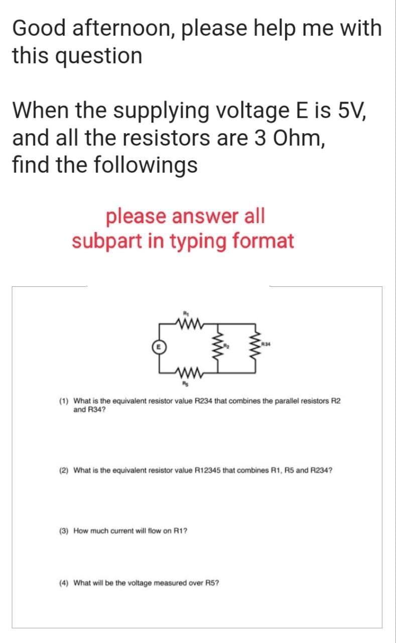 Good afternoon, please help me with
this question
When the supplying voltage E is 5V,
and all the resistors are 3 Ohm,
find the followings
please answer all
subpart in typing format
(1) What is the equivalent resistor value R234 that combines the parallel resistors R2
and R34?
(2) What is the equivalent resistor value R12345 that combines R1, R5 and R234?
(3) How much current will flow on R1?
(4) What will be the voltage measured over R5?