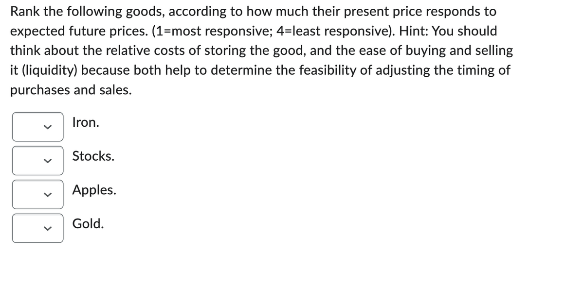 Rank the following goods, according to how much their present price responds to
expected future prices. (1-most responsive; 4=least responsive). Hint: You should
think about the relative costs of storing the good, and the ease of buying and selling
it (liquidity) because both help to determine the feasibility of adjusting the timing of
purchases and sales.
<
Iron.
Stocks.
Apples.
Gold.