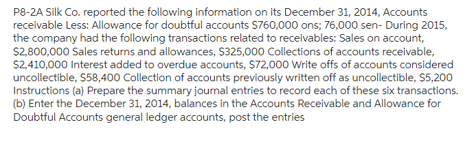 P8-2A Silk Co. reported the following information on its December 31, 2014, Accounts
receivable Less: Allowance for doubtful accounts $760,000 ons; 76,000 sen- During 2015,
the company had the following transactions related to receivables: Sales on account,
$2,800,000 Sales returns and allowances, $325,000 Collections of accounts receivable,
$2,410,000 Interest added to overdue accounts, $72,000 Write offs of accounts considered
uncollectible, $58,400 Collection of accounts previously written off as uncollectible, $5,200
Instructions (a) Prepare the summary journal entries to record each of these six transactions.
(b) Enter the December 31, 2014, balances in the Accounts Receivable and Allowance for
Doubtful Accounts general ledger accounts, post the entries