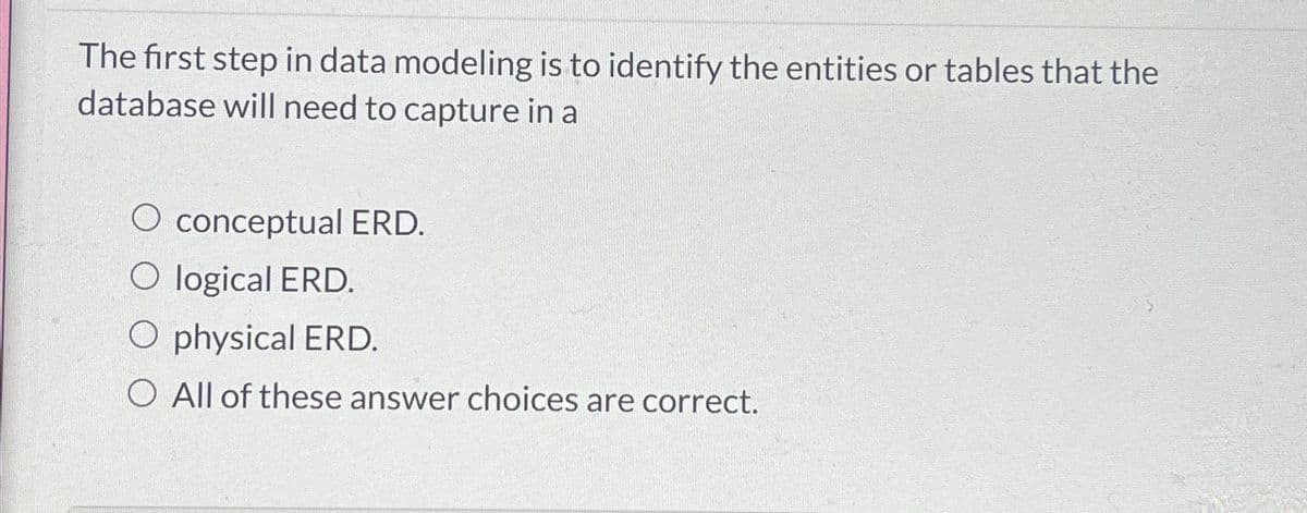 The first step in data modeling is to identify the entities or tables that the
database will need to capture in a
O conceptual ERD.
O logical ERD.
O physical ERD.
O All of these answer choices are correct.
