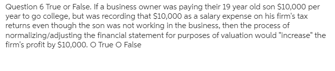 Question 6 True or False. If a business owner was paying their 19 year old son $10,000 per
year to go college, but was recording that $10,000 as a salary expense on his firm's tax
returns even though the son was not working in the business, then the process of
normalizing/adjusting the financial statement for purposes of valuation would "increase" the
firm's profit by $10,000. O True O False