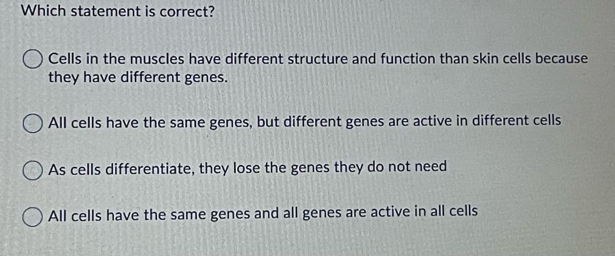 Which statement is correct?
Cells in the muscles have different structure and function than skin cells because
they have different genes.
All cells have the same genes, but different genes are active in different cells
As cells differentiate, they lose the genes they do not need
All cells have the same genes and all genes are active in all cells
