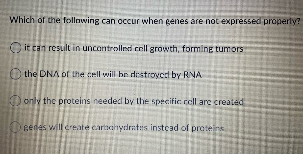 Which of the following can occur when genes are not expressed properly?
it can result in uncontrolled cell growth, forming tumors
the DNA of the cell will be destroyed by RNA
only the proteins needed by the specific cell are created
genes will create carbohydrates instead of proteins
